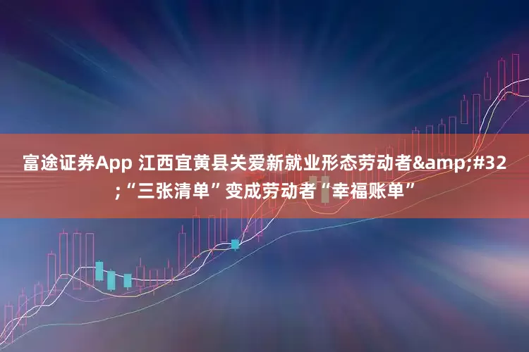 富途证券App 江西宜黄县关爱新就业形态劳动者&#32;“三张清单”变成劳动者“幸福账单”