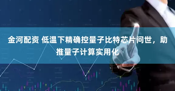 金河配资 低温下精确控量子比特芯片问世，助推量子计算实用化