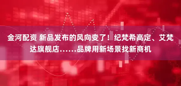 金河配资 新品发布的风向变了！纪梵希高定、艾梵达旗舰店……品牌用新场景找新商机