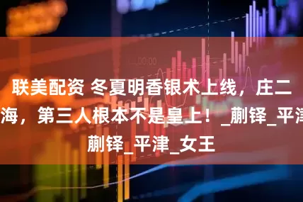 联美配资 冬夏明香银术上线，庄二没骗藏海，第三人根本不是皇上！_蒯铎_平津_女王